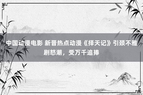 中国动漫电影 新晋热点动漫《择天记》引颈不雅剧怒潮，受万千追捧