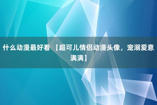 什么动漫最好看 【超可儿情侣动漫头像，宠溺爱意满满】