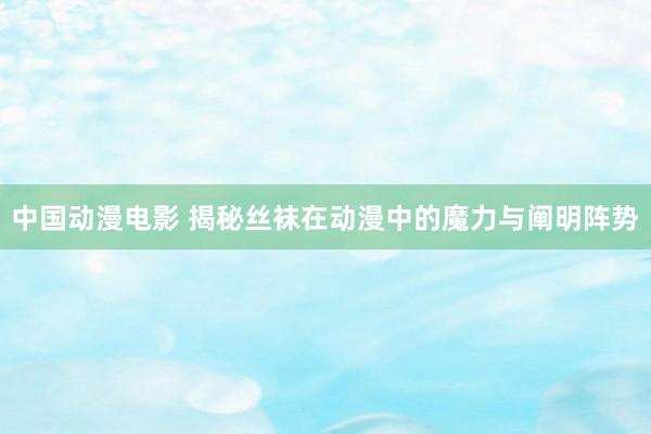 中国动漫电影 揭秘丝袜在动漫中的魔力与阐明阵势