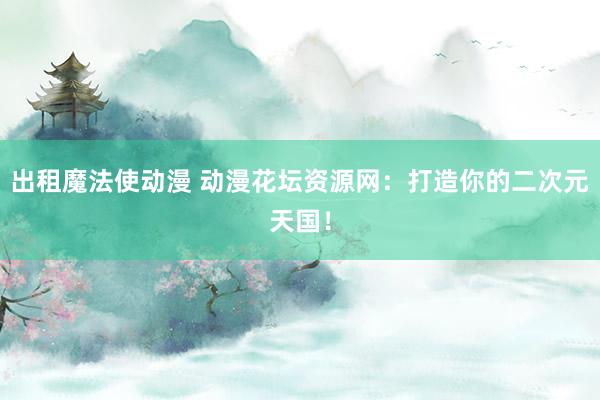 出租魔法使动漫 动漫花坛资源网：打造你的二次元天国！