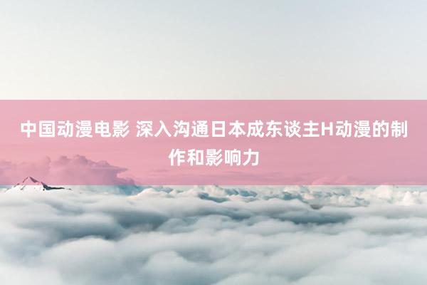 中国动漫电影 深入沟通日本成东谈主H动漫的制作和影响力
