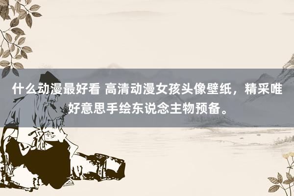 什么动漫最好看 高清动漫女孩头像壁纸，精采唯好意思手绘东说念主物预备。