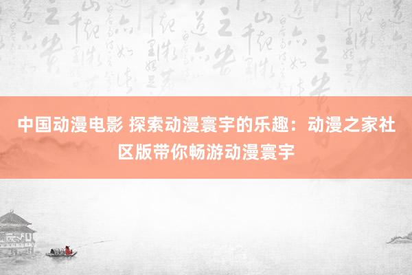 中国动漫电影 探索动漫寰宇的乐趣：动漫之家社区版带你畅游动漫寰宇