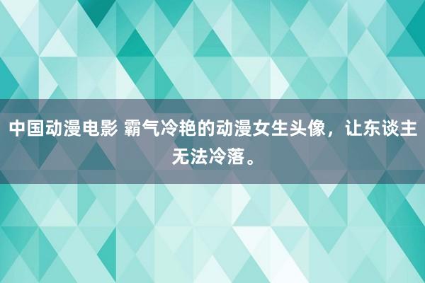 中国动漫电影 霸气冷艳的动漫女生头像，让东谈主无法冷落。
