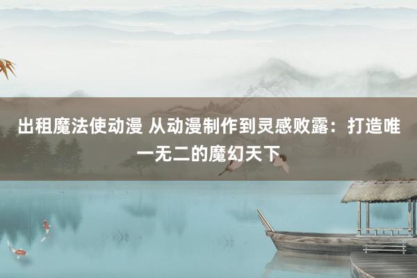 出租魔法使动漫 从动漫制作到灵感败露：打造唯一无二的魔幻天下