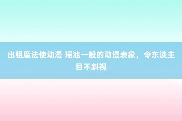 出租魔法使动漫 瑶池一般的动漫表象，令东谈主目不斜视