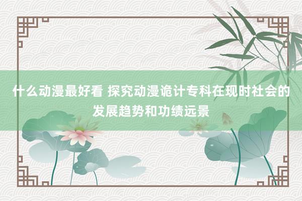 什么动漫最好看 探究动漫诡计专科在现时社会的发展趋势和功绩远景
