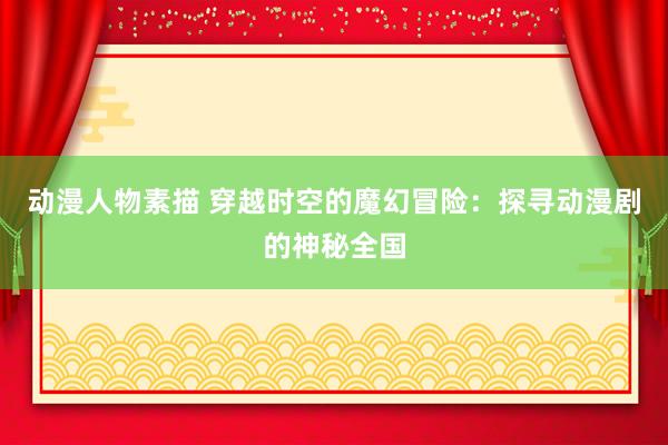 动漫人物素描 穿越时空的魔幻冒险：探寻动漫剧的神秘全国