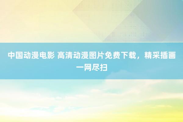 中国动漫电影 高清动漫图片免费下载，精采插画一网尽扫