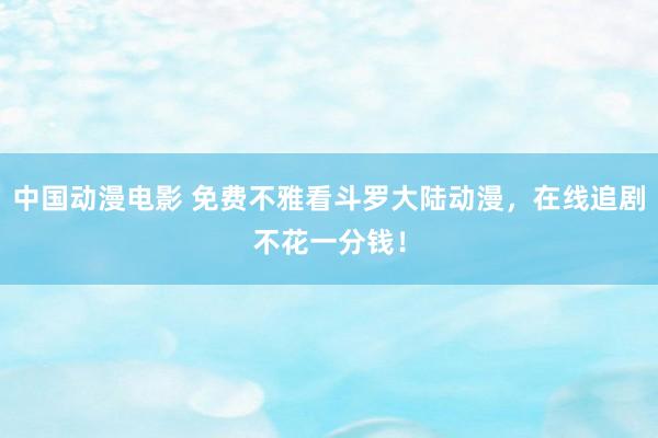 中国动漫电影 免费不雅看斗罗大陆动漫，在线追剧不花一分钱！