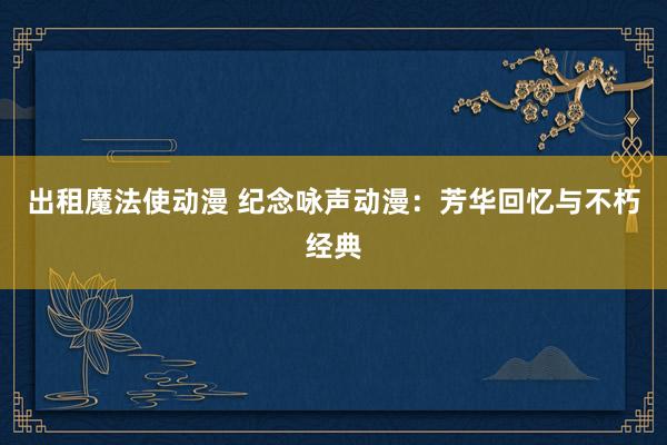 出租魔法使动漫 纪念咏声动漫：芳华回忆与不朽经典