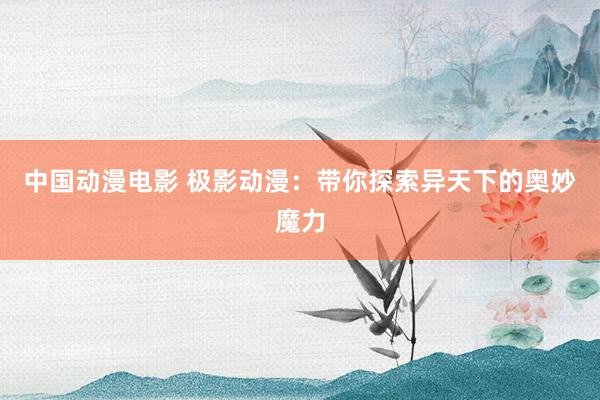 中国动漫电影 极影动漫：带你探索异天下的奥妙魔力