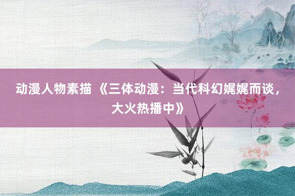 动漫人物素描 《三体动漫：当代科幻娓娓而谈，大火热播中》
