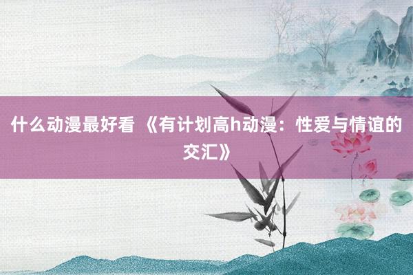 什么动漫最好看 《有计划高h动漫：性爱与情谊的交汇》