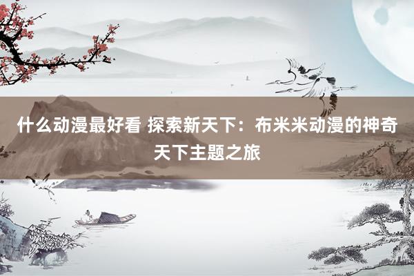 什么动漫最好看 探索新天下：布米米动漫的神奇天下主题之旅