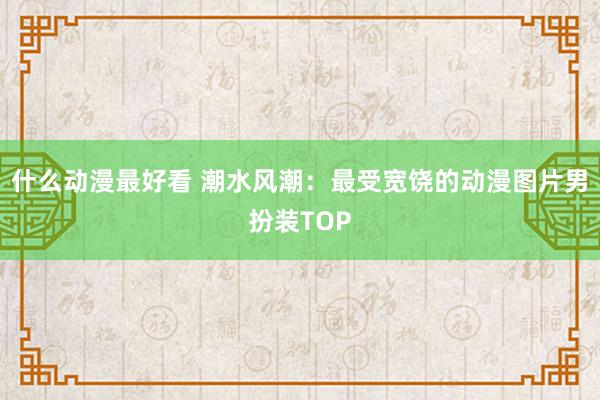 什么动漫最好看 潮水风潮：最受宽饶的动漫图片男扮装TOP