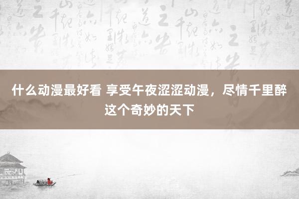 什么动漫最好看 享受午夜涩涩动漫，尽情千里醉这个奇妙的天下