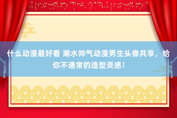 什么动漫最好看 潮水帅气动漫男生头像共享，给你不通常的造型灵感！