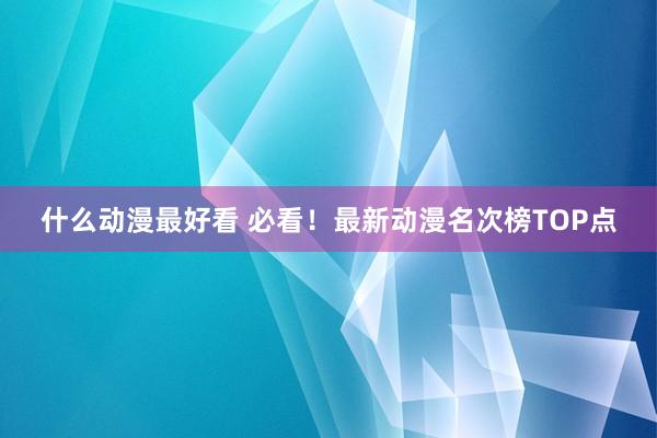 什么动漫最好看 必看！最新动漫名次榜TOP点