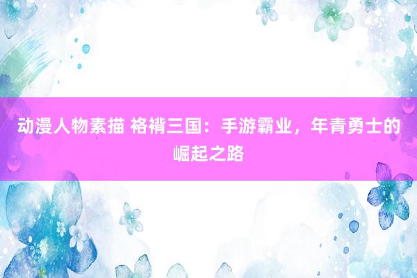 动漫人物素描 袼褙三国：手游霸业，年青勇士的崛起之路