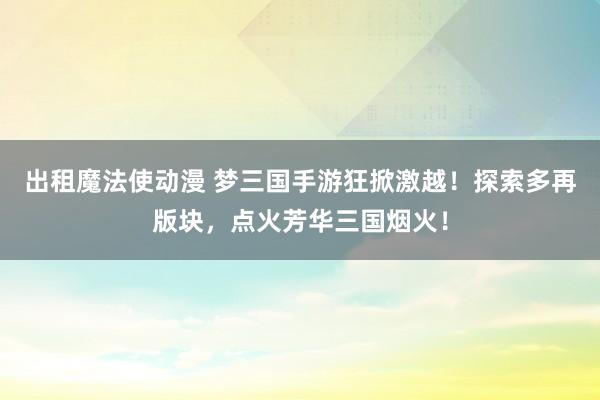 出租魔法使动漫 梦三国手游狂掀激越！探索多再版块，点火芳华三国烟火！