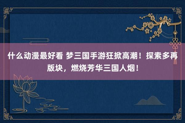 什么动漫最好看 梦三国手游狂掀高潮！探索多再版块，燃烧芳华三国人烟！