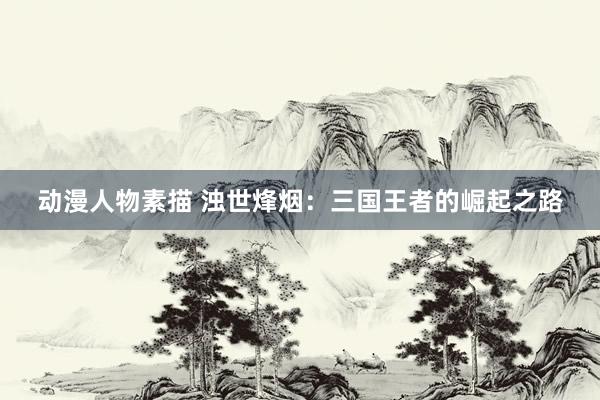 动漫人物素描 浊世烽烟：三国王者的崛起之路