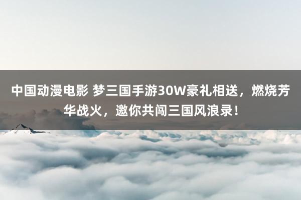 中国动漫电影 梦三国手游30W豪礼相送，燃烧芳华战火，邀你共闯三国风浪录！