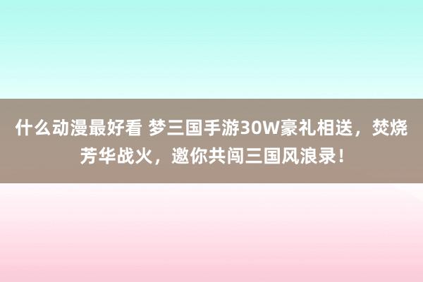 什么动漫最好看 梦三国手游30W豪礼相送，焚烧芳华战火，邀你共闯三国风浪录！