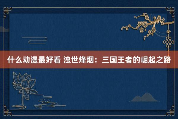 什么动漫最好看 浊世烽烟：三国王者的崛起之路