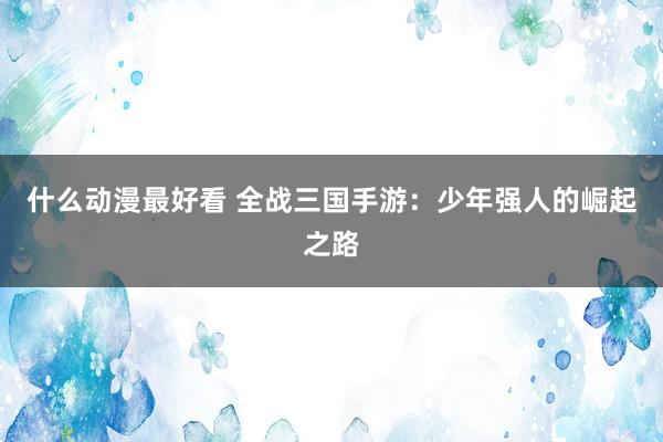 什么动漫最好看 全战三国手游：少年强人的崛起之路