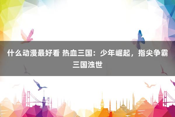 什么动漫最好看 热血三国：少年崛起，指尖争霸三国浊世