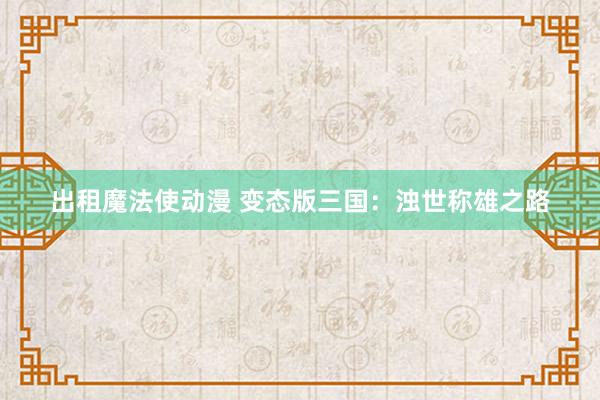 出租魔法使动漫 变态版三国：浊世称雄之路