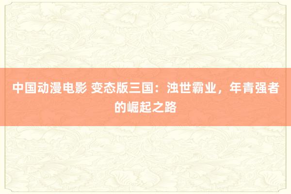 中国动漫电影 变态版三国：浊世霸业，年青强者的崛起之路