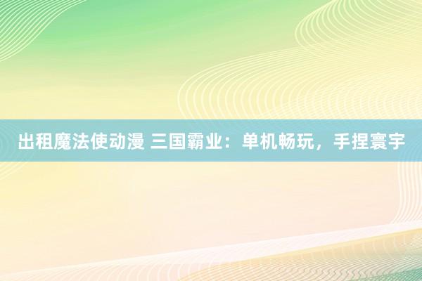 出租魔法使动漫 三国霸业：单机畅玩，手捏寰宇