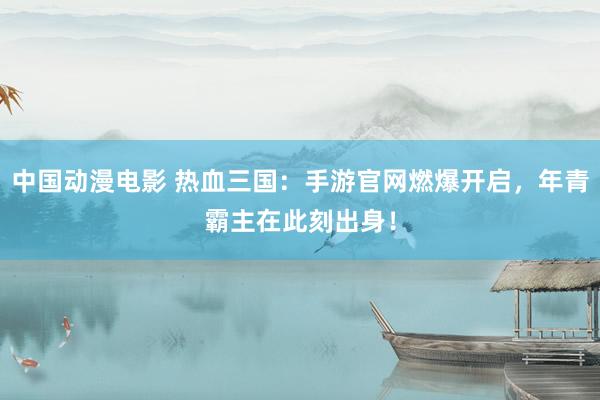 中国动漫电影 热血三国：手游官网燃爆开启，年青霸主在此刻出身！