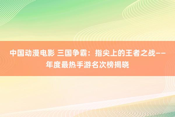 中国动漫电影 三国争霸：指尖上的王者之战——年度最热手游名次榜揭晓