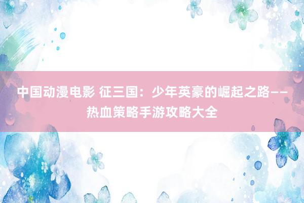 中国动漫电影 征三国：少年英豪的崛起之路——热血策略手游攻略大全