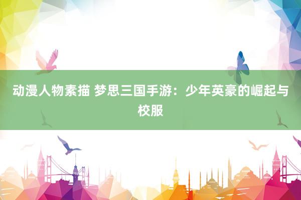 动漫人物素描 梦思三国手游：少年英豪的崛起与校服