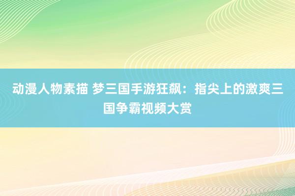 动漫人物素描 梦三国手游狂飙：指尖上的激爽三国争霸视频大赏