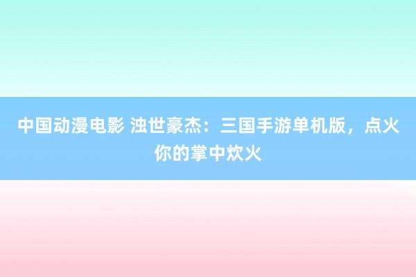 中国动漫电影 浊世豪杰：三国手游单机版，点火你的掌中炊火