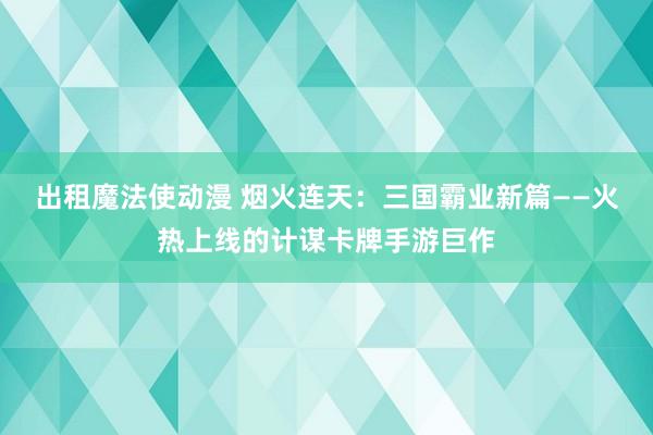 出租魔法使动漫 烟火连天：三国霸业新篇——火热上线的计谋卡牌手游巨作