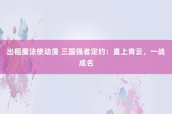 出租魔法使动漫 三国强者定约：直上青云，一战成名