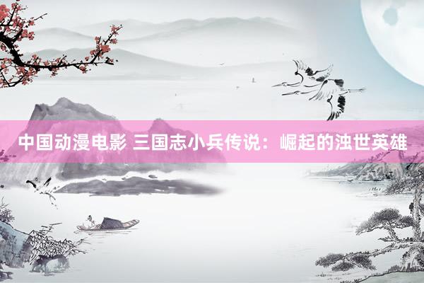 中国动漫电影 三国志小兵传说：崛起的浊世英雄