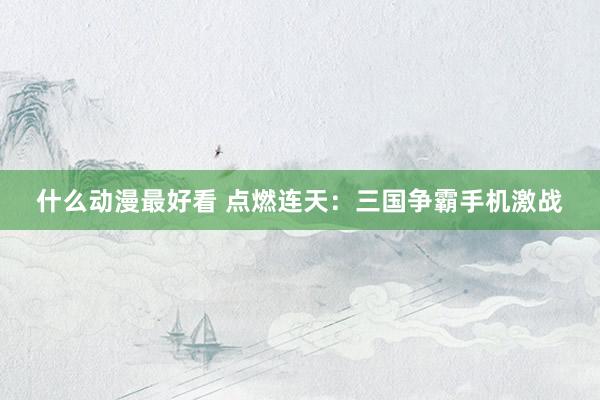 什么动漫最好看 点燃连天：三国争霸手机激战