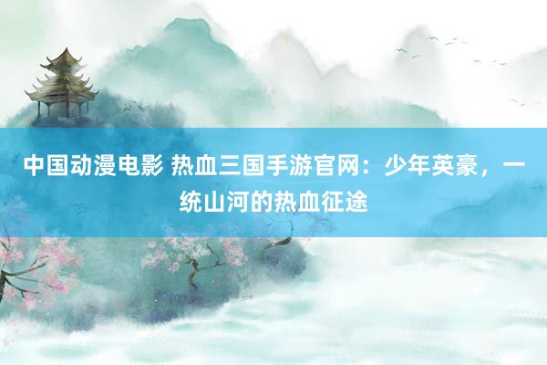 中国动漫电影 热血三国手游官网：少年英豪，一统山河的热血征途