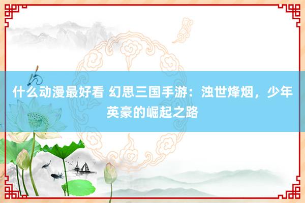 什么动漫最好看 幻思三国手游：浊世烽烟，少年英豪的崛起之路