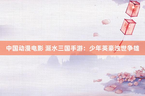 中国动漫电影 涎水三国手游：少年英豪浊世争雄