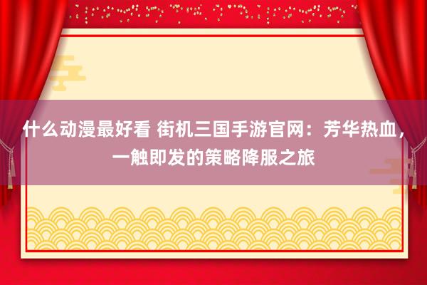 什么动漫最好看 街机三国手游官网：芳华热血，一触即发的策略降服之旅
