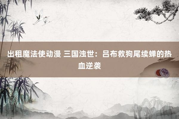 出租魔法使动漫 三国浊世：吕布救狗尾续蝉的热血逆袭